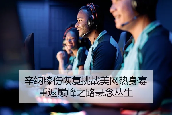 辛纳膝伤恢复挑战美网热身赛 重返巅峰之路悬念丛生